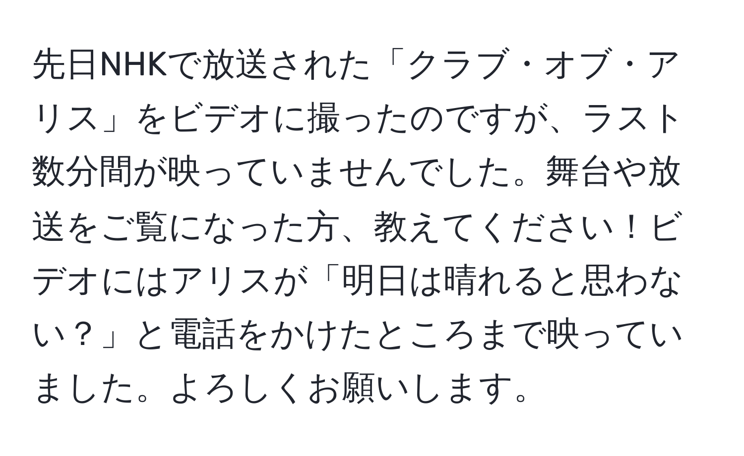 先日NHKで放送された「クラブ・オブ・アリス」をビデオに撮ったのですが、ラスト数分間が映っていませんでした。舞台や放送をご覧になった方、教えてください！ビデオにはアリスが「明日は晴れると思わない？」と電話をかけたところまで映っていました。よろしくお願いします。