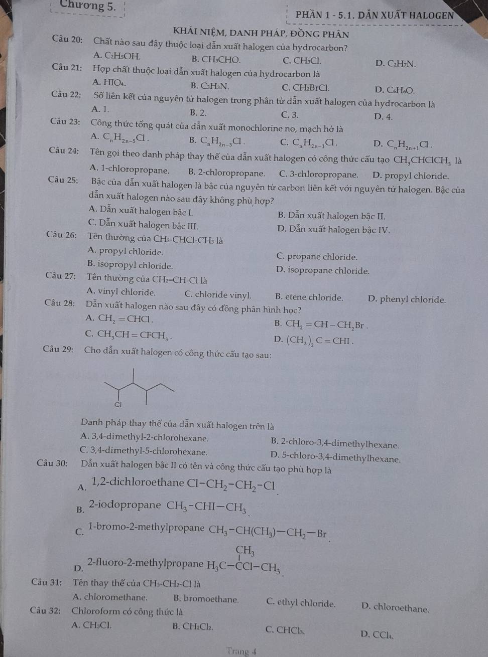 Chương 5.
PHầN 1 - 5.1. DẫN XUẤT HALOGEN
KHÁI NIỆM, dANH pháp, đồnG phân
Câu 20: Chất nào sau đây thuộc loại dẫn xuất halogen của hydrocarbon?
A. C₂H₅OH. B. CH₃CHO. C. CH₃Cl.
D. C₂H₇N.
Câu 21: Hợp chất thuộc loại dẫn xuất halogen của hydrocarbon là
A. HIO₄. B. C₃H₃N. C. CH₂BrCl. D. C₆H₆O.
Câu 22: Số liên kết của nguyên tử halogen trong phân tử dẫn xuất halogen của hydrocarbon là
A. 1. B. 2. C. 3. D. 4.
Câu 23: Công thức tổng quát của dẫn xuất monochlorine no, mạch hở là
A. C_nH_2n-5Cl. B. C_nH_2n-3Cl. C. C_nH_2n-1Cl. D. C_nH_2n+ Cl.
Câu 24: Tên gọi theo danh pháp thay thế của dẫn xuất halogen có công thức cấu tạo CH_3CHClCH_3 là
A. 1-chloropropane. B. 2-chloropropane. C. 3-chloropropane. D. propyl chloride.
Câu 25: Bậc của dẫn xuất halogen là bậc của nguyên tử carbon liên kết với nguyên tử halogen. Bậc của
dẫn xuất halogen nào sau đây không phù hợp?
A. Dẫn xuất halogen bậc I. B. Dẫn xuất halogen bậc II.
C. Dẫn xuất halogen bậc III. D. Dẫn xuất halogen bậc IV.
Câu 26: Tên thường của CH₃-CHCl-CH₃ là
A. propyl chloride. C. propane chloride.
B. isopropyl chloride. D. isopropane chloride.
Câu 27: Tên thường của CH_2=CH-Cl là
A. vinyl chloride. C. chloride vinyl. B. etene chloride. D. phenyl chloride.
Câu 28: Dẫn xuất halogen nào sau đây có đồng phân hình học?
A. CH_2=CHCl.
B. CH_2=CH-CH_2Br.
C. CH_3CH=CFCH_3.
D. (CH_3)_2C=CHI.
Câu 29: Cho dẫn xuất halogen có công thức cấu tạo sau:
Danh pháp thay thế của dẫn xuất halogen trên là
A. 3,4-dimethyl-2-chlorohexane. B. 2-chloro-3,4-dimethylhexane.
C. 3,4-dimethyl-5-chlorohexane. D. 5-chloro-3,4-dimethylhexane.
Câu 30: Dẫn xuất halogen bậc II có tên và công thức cấu tạo phù hợp là
A. 1,2-dichloroethane Cl-CH_2-CH_2-Cl
B. 2-iodopropane CH_3-CHI-CH_3
C. 1-bromo-2-methylpropane CH_3-CH(CH_3)-CH_2-Br
D.
2-fluoro-2-methylpropane beginarrayr CH_3 H_3C-CCl-CH_3.endarray
Câu 31: Tên thay thế của CH₃-CH₂-Cl là
A. chloromethane. B. bromoethane. C. ethyl chloride. D. chloroethane.
Câu 32: Chloroform có công thức là
A. CH₃Cl. B. CH₂Cl₂. C. CHCl, D. CCl.
Trang 4