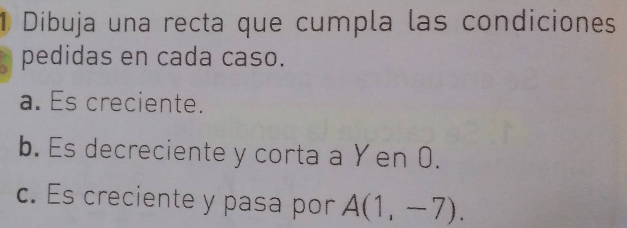 Dibuja una recta que cumpla las condiciones 
pedidas en cada caso. 
a. Es creciente. 
b. Es decreciente y corta a Yen 0. 
c. Es creciente y pasa por A(1,-7).