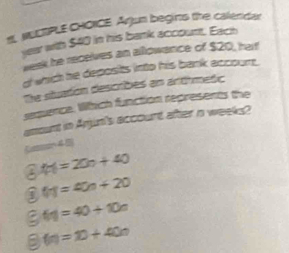 NUCIPLE CHONCE. Arjun begirts the caleridar
year with $40 in his bank account. Each
week he recelves an allowance of $20, harf
d which he deposits into his bank accoum.
The situation describes an arthmetic
sequence. Which function represents the
amount in Anjun's account after n weeks?
Ca 4 2
f(n)=20n+40
③ (n)=40n+20
f(n)=40+10n
B f(n)=10+40n