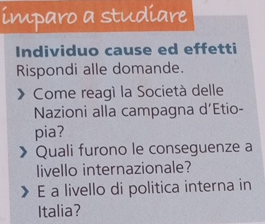 imparo a studiare 
Individuo cause ed effetti 
Rispondi alle domande. 
Come reagí la Società delle 
Nazioni alla campagna d’Etio- 
pia? 
Quali furono le conseguenze a 
livello internazionale? 
E a livello di politica interna in 
Italia?