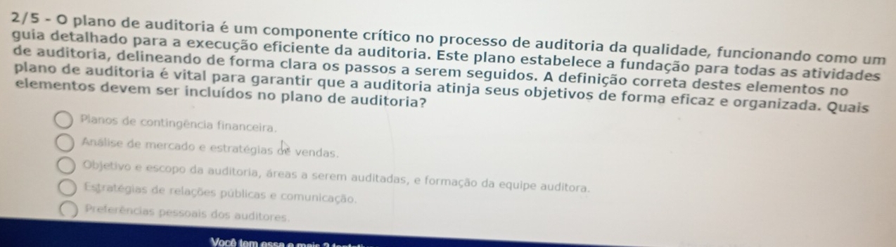 2/5 - O plano de auditoria é um componente crítico no processo de auditoria da qualidade, funcionando como um
guia detalhado para a execução eficiente da auditoria. Este plano estabelece a fundação para todas as atividades
de auditoria, delineando de forma clara os passos a serem seguidos. A definição correta destes elementos no
plano de auditoria é vital para garantir que a auditoria atinja seus objetivos de forma eficaz e organizada. Quais
elementos devem ser incluídos no plano de auditoria?
Planos de contingência financeira.
Análise de mercado e estratégias de vendas.
Objetivo e escopo da auditoria, áreas a serem auditadas, e formação da equipe auditora.
Estratégias de relações públicas e comunicação.
Preferências pessoais dos auditores.