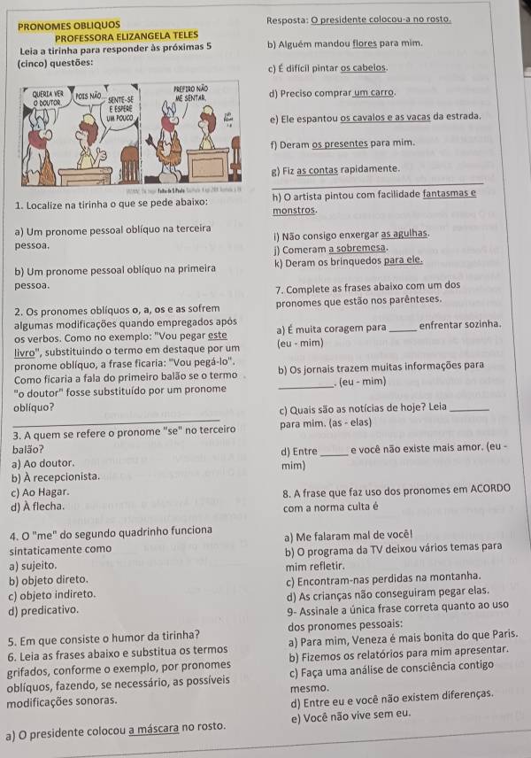 PRONOMES OBLIQUOS Resposta: O presidente colocou-a no rosto.
PROFESSORA ELIZANGELA TELES
Leia a tirinha para responder às próximas 5 b) Alguém mandou flores para mim.
(cinco) questões: c) É difícil pintar os cabelos.
d) Preciso comprar um carro.
e) Ele espantou os cavaios e as vacas da estrada.
f) Deram os presentes para mim.
g) Fiz as contas rapidamente.
1. Localize na tirinha o que se pede abaixo: monstros h) O artista pintou com facilidade fantasmas e
a) Um pronome pessoal oblíquo na terceira
pessoa. i) Não consigo enxergar as agulhas.
j) Comeram a sobremesa.
b) Um pronome pessoal oblíquo na primeira k) Deram os brinquedos para ele.
pessoa.
7. Complete as frases abaixo com um dos
2. Os pronomes oblíquos o, a, os e as sofrem pronomes que estão nos parênteses.
algumas modificações quando empregados após
os verbos. Como no exemplo: "Vou pegar este (eu - mim) a) É muita coragem para _enfrentar sozinha.
livro'', substituindo o termo em destaque por um
pronome oblíquo, a frase ficaria: "Vou pegá-io'.
Como ficaria a fala do primeiro balão se o termo b) Os jornais trazem muitas informações para
"o doutor" fosse substituído por um pronome _. (eu - mim)
_
oblíquo?
c) Quais são as notícias de hoje? Leia_
3. A quem se refere o pronome "se" no terceiro para mim. (as - elas)
balão?
a) Ao doutor. d) Entre _e você não existe mais amor. (eu -
b) À recepcionista. mim)
c) Ao Hagar.
d) À flecha. 8. A frase que faz uso dos pronomes em ACORDO
com a norma culta é
4. O "me" do segundo quadrinho funciona a) Me falaram mal de você!
sintaticamente como
a) sujeito. b) O programa da TV deixou vários temas para
b) objeto direto. mim refletir.
c) objeto indireto. c) Encontram-nas perdidas na montanha.
d) As crianças não conseguiram pegar elas.
d) predicativo. 9- Assinale a única frase correta quanto ao uso
5. Em que consiste o humor da tirinha? dos pronomes pessoais:
6. Leia as frases abaixo e substitua os termos a) Para mim, Veneza é mais bonita do que Paris.
grifados, conforme o exemplo, por pronomes b) Fizemos os relatórios para mim apresentar.
oblíquos, fazendo, se necessário, as possíveis c) Faça uma análise de consciência contigo
modificações sonoras. mesmo.
d) Entre eu e você não existem diferenças.
a) O presidente colocou a máscara no rosto. e) Você não vive sem eu.