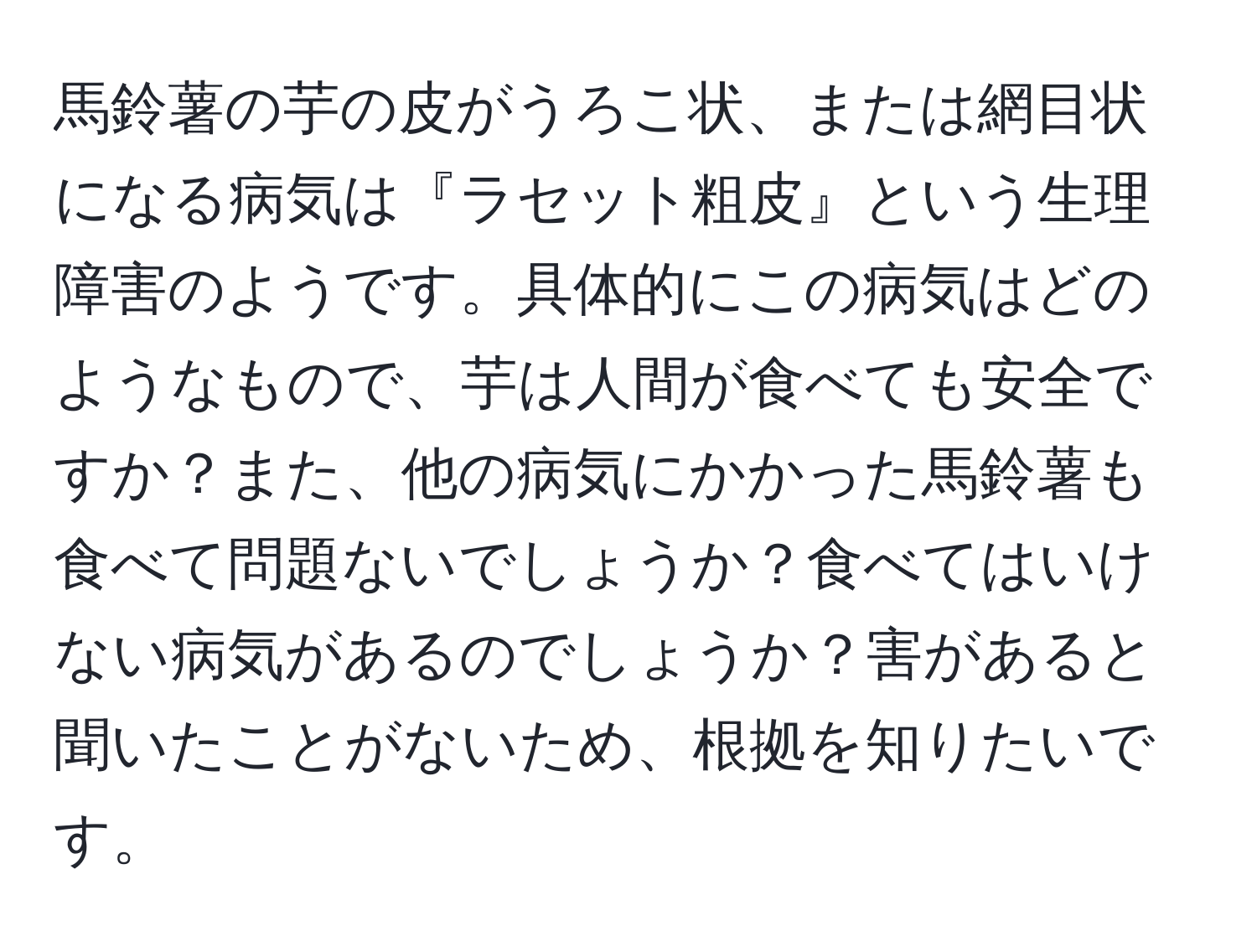 馬鈴薯の芋の皮がうろこ状、または網目状になる病気は『ラセット粗皮』という生理障害のようです。具体的にこの病気はどのようなもので、芋は人間が食べても安全ですか？また、他の病気にかかった馬鈴薯も食べて問題ないでしょうか？食べてはいけない病気があるのでしょうか？害があると聞いたことがないため、根拠を知りたいです。