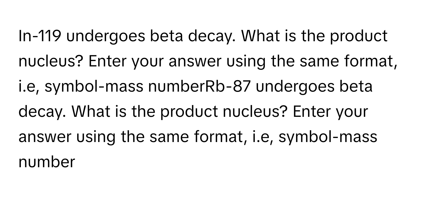 In-119 undergoes beta decay. What is the product nucleus? Enter your answer using the same format, i.e, symbol-mass numberRb-87 undergoes beta decay. What is the product nucleus? Enter your answer using the same format, i.e, symbol-mass number