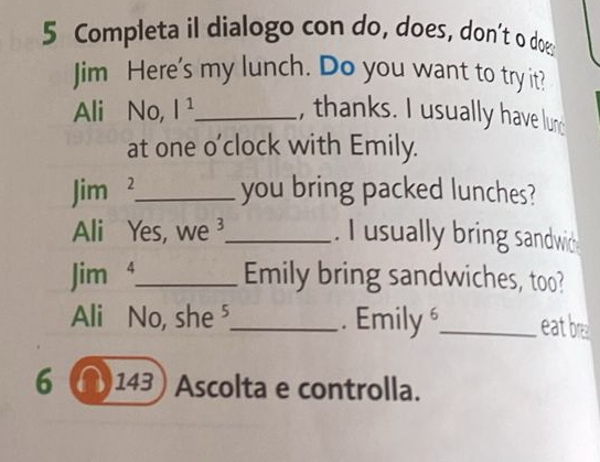 Completa il dialogo con do, does, don't o dow 
Jim Here's my lunch. Do you want to try it? 
Ali No, |^1 _ , thanks. I usually have lur 
at one o'clock with Emily. 
Jim ²_ you bring packed lunches? 
Ali Yes, we ³_ I usually bring sandwic 
Jim ⁴_ Emily bring sandwiches, too? 
Ali No, she ⁵_ . Emily_ eat bre
6 143 Ascolta e controlla. 
2