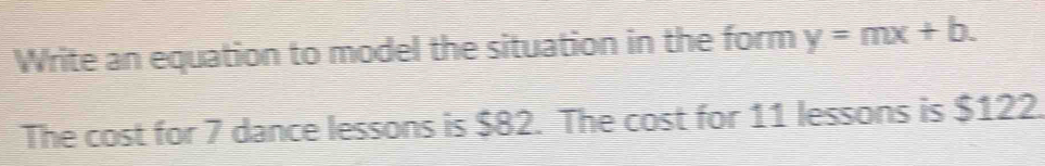 Write an equation to model the situation in the form y=mx+b. 
The cost for 7 dance lessons is $82. The cost for 11 lessons is $122.