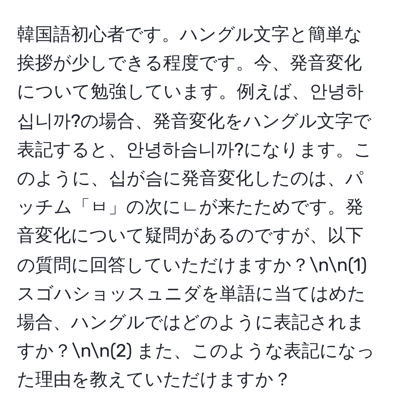 韓国語初心者です。ハングル文字と簡単な挨拶が少しできる程度です。今、発音変化について勉強しています。例えば、안녕하십니까?の場合、発音変化をハングル文字で表記すると、안녕하슴니까?になります。このように、십が슴に発音変化したのは、パッチム「ㅂ」の次にㄴが来たためです。発音変化について疑問があるのですが、以下の質問に回答していただけますか？nn(1) スゴハショッスュニダを単語に当てはめた場合、ハングルではどのように表記されますか？nn(2) また、このような表記になった理由を教えていただけますか？