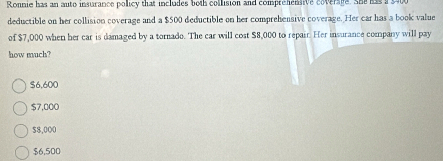 Ronnie has an auto insurance policy that includes both collision and comprehensive coverage. She has a $400
deductible on her collision coverage and a $500 deductible on her comprehensive coverage. Her car has a book value
of $7,000 when her car is damaged by a tornado. The car will cost $8,000 to repair. Her insurance company will pay
how much?
$6,600
$7,000
$8,000
$6,500