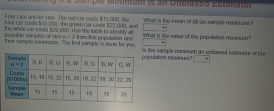 mng il à Sampie Minimum is an Unblased Estimator
Four cars are for sale. The red car costs $15,000, the What is the mean of all six sample minimums?
blue car costs $18,000, the green car costs $22,000, and
the white car costs $20,000. Use the table to identify all
possible samples of size n=2 from this population and What is the value of the population minimum?
their sample minimums. The first sample is done for you
Is e sample minimum an unbiased estimator of the
lation minimum?