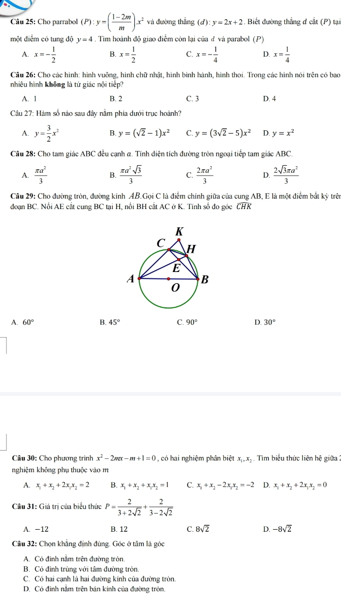 Cho parrabol (P):y=( (1-2m)/m )x^2 và đường thắng (d): y=2x+2. Biết đường thắng đ cắt (P) tại
một điểm có tung độ y=4. Tìm hoành độ giao điểm còn lại của đ và parabol (P)
A. x=- 1/2  x= 1/2  C. x=- 1/4  D. x= 1/4 
B.
Câu 26: Cho các hình: hình vuông, hình chữ nhật, hình bình hành, hình thoi. Trong các hình nói trên có bao
nhiêu hình không là tứ giác nội tiếp?
A. 1 B. 2 C. 3 D. 4
Câu 27: Hàm số nào sau đây nằm phía dưới trục hoành?
A. y= 3/2 x^2 B. y=(sqrt(2)-1)x^2 C. y=(3sqrt(2)-5)x^2 D. y=x^2
Câu 28: Cho tam giác ABC đều cạnh α. Tính diện tích đường tròn ngoại tiếp tam giác ABC.
A.  π a^2/3   π a^2sqrt(3)/3  C.  2π a^2/3  D.  2sqrt(3)π a^2/3 
B.
Câu 29: Cho đường tròn, đường kính AB.Gọi C là điểm chính giữa của cung AB, E là một điểm bất kỳ trên
đoạn BC. Nối AE cắt cung BC tại H, nối BH cắt AC ở K. Tính số đo góc CHK
A. 60° B. 45° C. 90° D. 30°
Câu 30: Cho phương trình x^2-2mx-m+1=0 , có hai nghiệm phân biệt x_1,x_2 Tìm biểu thức liên hệ giữa 2
nghiệm không phụ thuộc vào m
A. x_1+x_2+2x_1x_2=2 B. x_1+x_2+x_1x_2=1 C. x_1+x_2-2x_1x_2=-2 D. x_1+x_2+2x_1x_2=0
Câu 31: Giá trị của biểu thức P= 2/3+2sqrt(2) + 2/3-2sqrt(2) 
A. -12 B. 12 C. 8sqrt(2) D. -8sqrt(2)
Câu 32: Chọn khẳng định đúng. Góc ở tâm là góc
A. Có đinh nằm trên đường tròn,
B. Có đỉnh trùng với tâm đường tròn.
C. Có hai cạnh là hai đường kính của đường tròn.
D. Có đinh nằm trên bán kính của đường tròn,