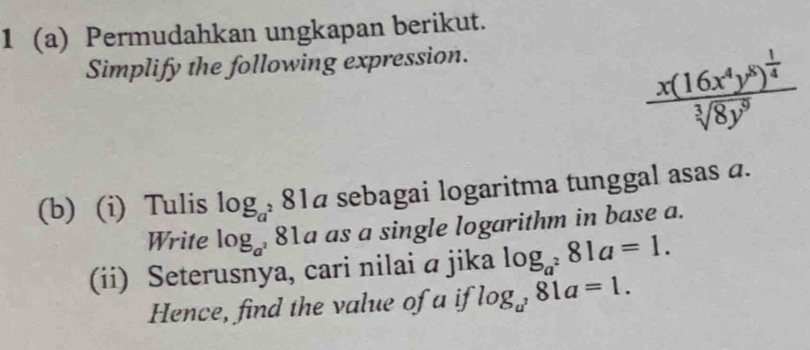 1 (a) Permudahkan ungkapan berikut. 
Simplify the following expression.
frac x(16x^4y^8)^ 1/4 sqrt[3](8y^9)
(b) (i) Tulis log _a^2 81á sebagai logaritma tunggal asas a. 
Write log _a^2 81a as a single logarithm in base a. 
(ii) Seterusnya, cari nilai ā jika log _a^281a=1. 
Hence, find the value of a if log _a^281a=1.