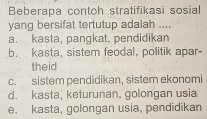 Beberapa contoh stratifikasi sosial
yang bersifat tertutup adalah ....
a. kasta, pangkat, pendidikan
b. kasta, sistem feodal, politik apar-
theid
c. sistem pendidikan, sistem ekonomi
d. kasta, keturunan, golongan usia
e. kasta, golongan usia, pendidikan