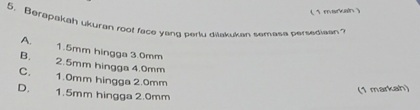 ( 1 markah 
5. Berapakah ukuran root face yang perlu dilakukan semasa persediaan?
A. 1.5mm hingga 3.0mm
B. 2.5mm hingga 4.0mm
C. 1.0mm hingga 2.0mm
(1 markah)
D. 1.5mm hingga 2.0mm