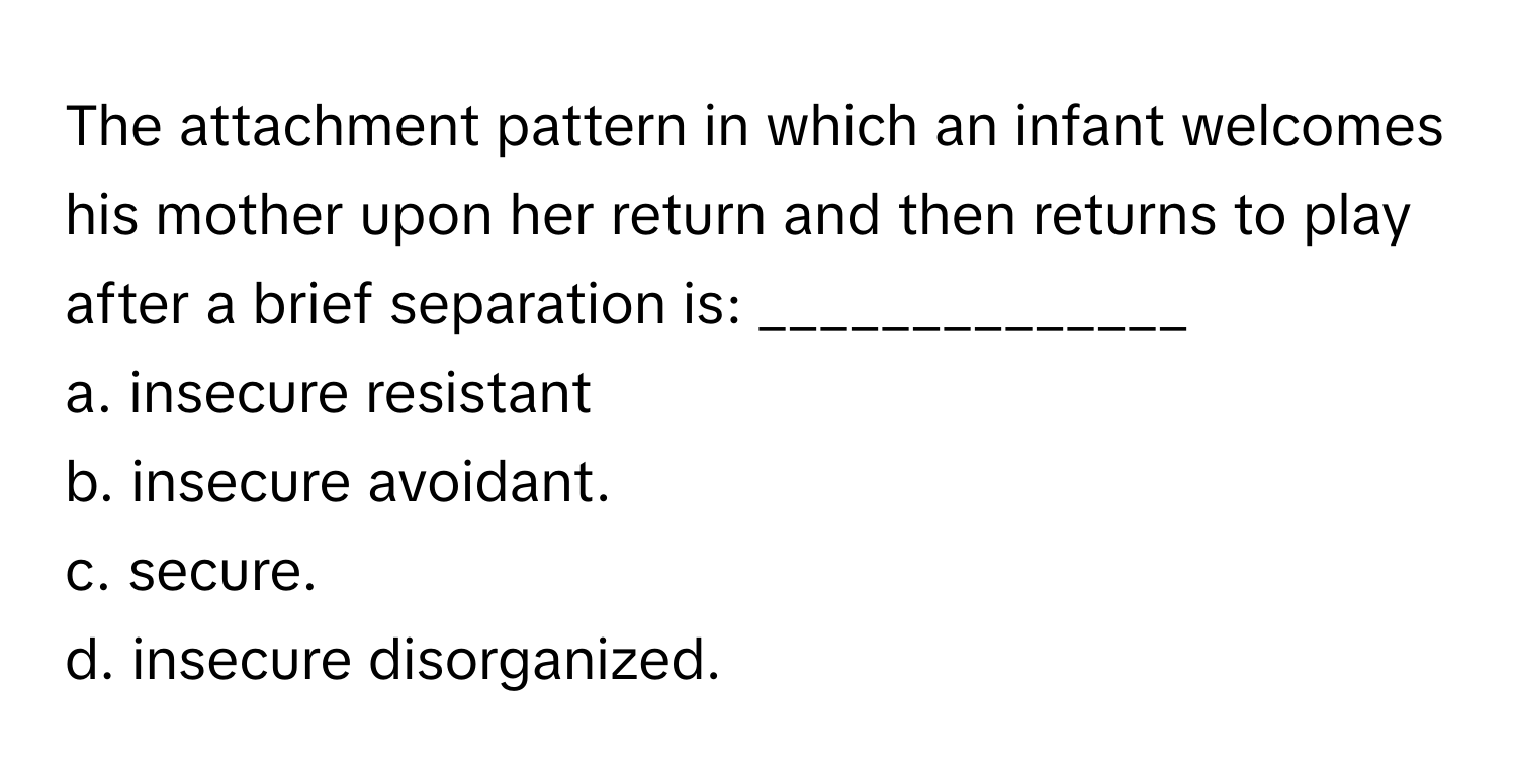 The attachment pattern in which an infant welcomes his mother upon her return and then returns to play after a brief separation is: ______________

a. insecure resistant 
b. insecure avoidant. 
c. secure. 
d. insecure disorganized.