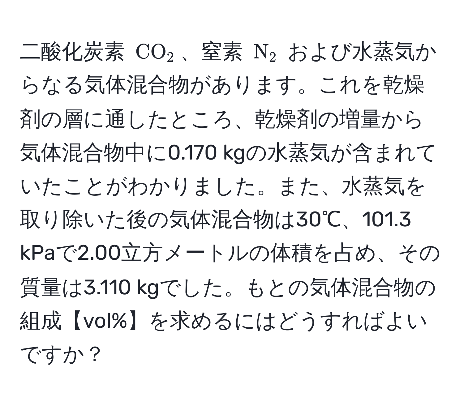 二酸化炭素 ( CO_2 )、窒素 ( N_2 ) および水蒸気からなる気体混合物があります。これを乾燥剤の層に通したところ、乾燥剤の増量から気体混合物中に0.170 kgの水蒸気が含まれていたことがわかりました。また、水蒸気を取り除いた後の気体混合物は30℃、101.3 kPaで2.00立方メートルの体積を占め、その質量は3.110 kgでした。もとの気体混合物の組成【vol%】を求めるにはどうすればよいですか？