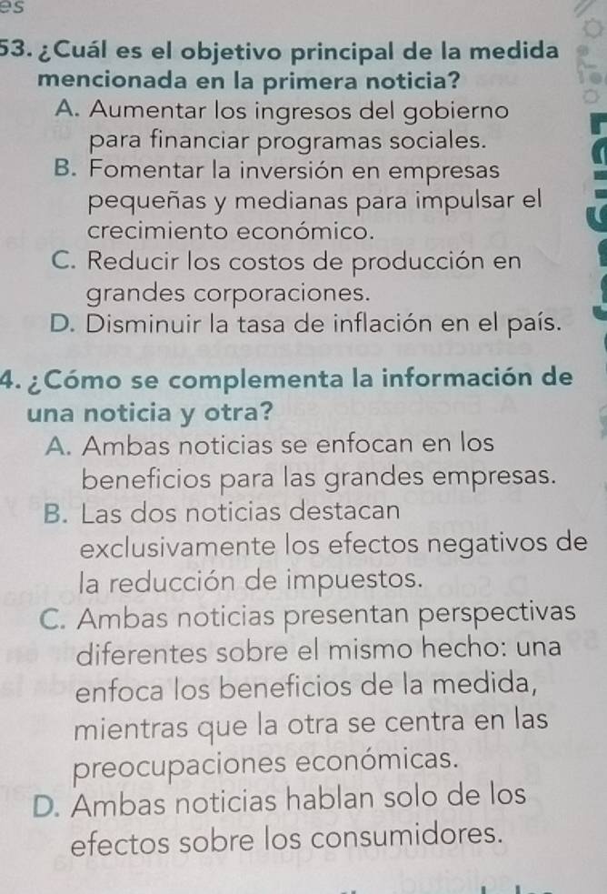 es
53. ¿Cuál es el objetivo principal de la medida
mencionada en la primera noticia?
A. Aumentar los ingresos del gobierno
para financiar programas sociales.
B. Fomentar la inversión en empresas
pequeñas y medianas para impulsar el
crecimiento económico.
C. Reducir los costos de producción en
grandes corporaciones.
D. Disminuir la tasa de inflación en el país.
4. ¿Cómo se complementa la información de
una noticia y otra?
A. Ambas noticias se enfocan en los
beneficios para las grandes empresas.
B. Las dos noticias destacan
exclusivamente los efectos negativos de
la reducción de impuestos.
C. Ambas noticias presentan perspectivas
diferentes sobre el mismo hecho: una
enfoca los beneficios de la medida,
mientras que la otra se centra en las
preocupaciones económicas.
D. Ambas noticias hablan solo de los
efectos sobre los consumidores.