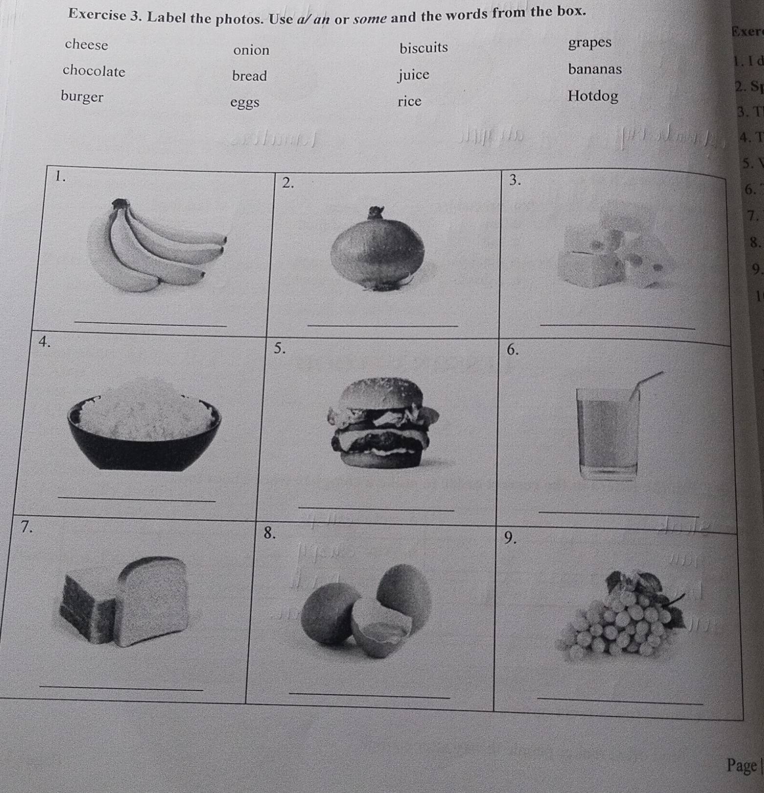 Label the photos. Use a/ an or some and the words from the box. 
Exer 
cheese grapes 
onion biscuits 
1. I d 
chocolate bread juice bananas 
2. S 
burger Hotdog 
eggs rice 
3. T 
4. T 
5.  
2. 
3. 
6. 
7. 
8. 
9. 
1 
_ 
_ 
5. 
6. 
_ 
_ 
7. 
8. 
9. 
_ 
_ 
_ 
Page |