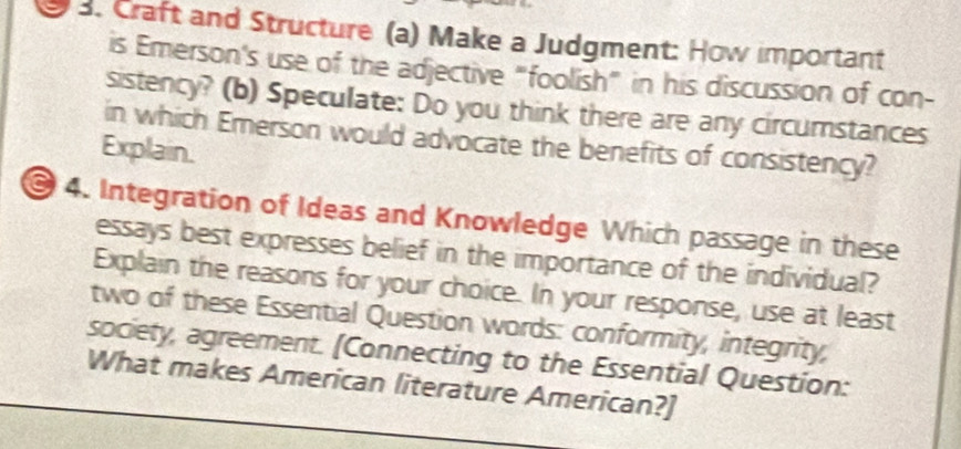 Craft and Structure (a) Make a Judgment: How important 
is Emerson's use of the adjective "foolish” in his discussion of con- 
sistency? (b) Speculate: Do you think there are any circumstances 
in which Emerson would advocate the benefits of consistency? 
Explain. 
4. Integration of Ideas and Knowledge Which passage in these 
essays best expresses belief in the importance of the individual? 
Explain the reasons for your choice. In your response, use at least 
two of these Essential Question words: conformity, integrity, 
society, agreement. [Connecting to the Essential Question: 
What makes American literature American?]