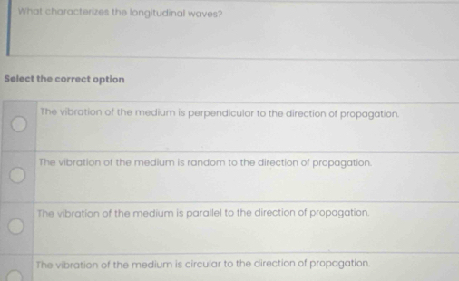 What characterizes the longitudinal waves?
Select the correct option
The vibration of the medium is perpendicular to the direction of propagation.
The vibration of the medium is random to the direction of propagation.
The vibration of the medium is parallel to the direction of propagation
The vibration of the medium is circular to the direction of propagation.