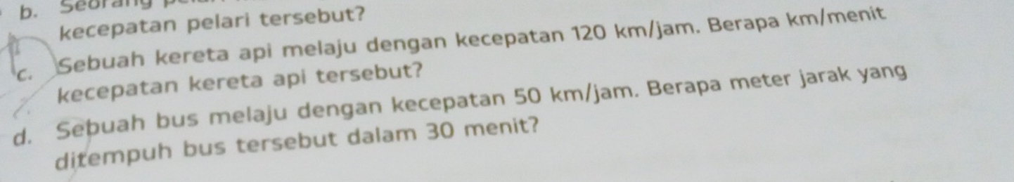 Seorang 
kecepatan pelari tersebut? 
c. Sebuah kereta api melaju dengan kecepatan 120 km/jam. Berapa km /menit 
kecepatan kereta api tersebut? 
d. Seþuah bus melaju dengan kecepatan 50 km/jam. Berapa meter jarak yang 
ditempuh bus tersebut dalam 30 menit?