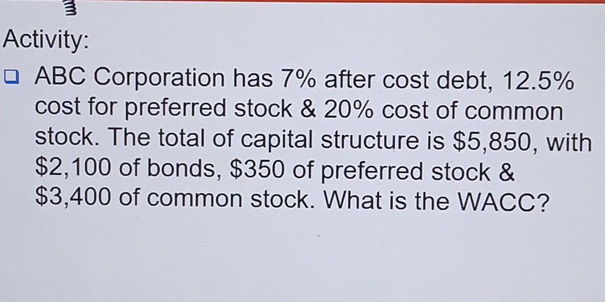 Activity: 
ABC Corporation has 7% after cost debt, 12.5%
cost for preferred stock & 20% cost of common 
stock. The total of capital structure is $5,850, with
$2,100 of bonds, $350 of preferred stock &
$3,400 of common stock. What is the WACC?