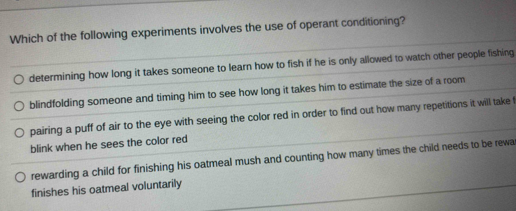 Which of the following experiments involves the use of operant conditioning?
determining how long it takes someone to learn how to fish if he is only allowed to watch other people fishing
blindfolding someone and timing him to see how long it takes him to estimate the size of a room
pairing a puff of air to the eye with seeing the color red in order to find out how many repetitions it will take f
blink when he sees the color red
rewarding a child for finishing his oatmeal mush and counting how many times the child needs to be rewa
finishes his oatmeal voluntarily