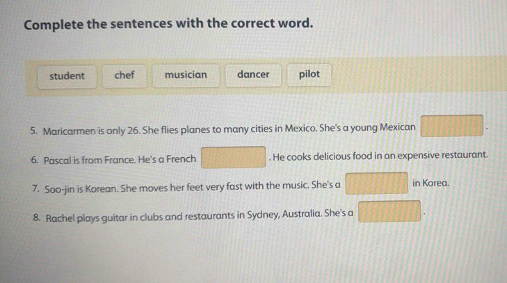 Complete the sentences with the correct word.
student chef musician dancer pilot
5. Maricarmen is only 26. She flies planes to many cities in Mexico. She's a young Mexican
6. Pascal is from France. He's a French . He cooks delicious food in an expensive restaurant.
7. Soo-jin is Korean. She moves her feet very fast with the music. She's a | in Korea.
8. Rachel plays guitar in clubs and restaurants in Sydney, Australia. She's a 11,1||,|1||