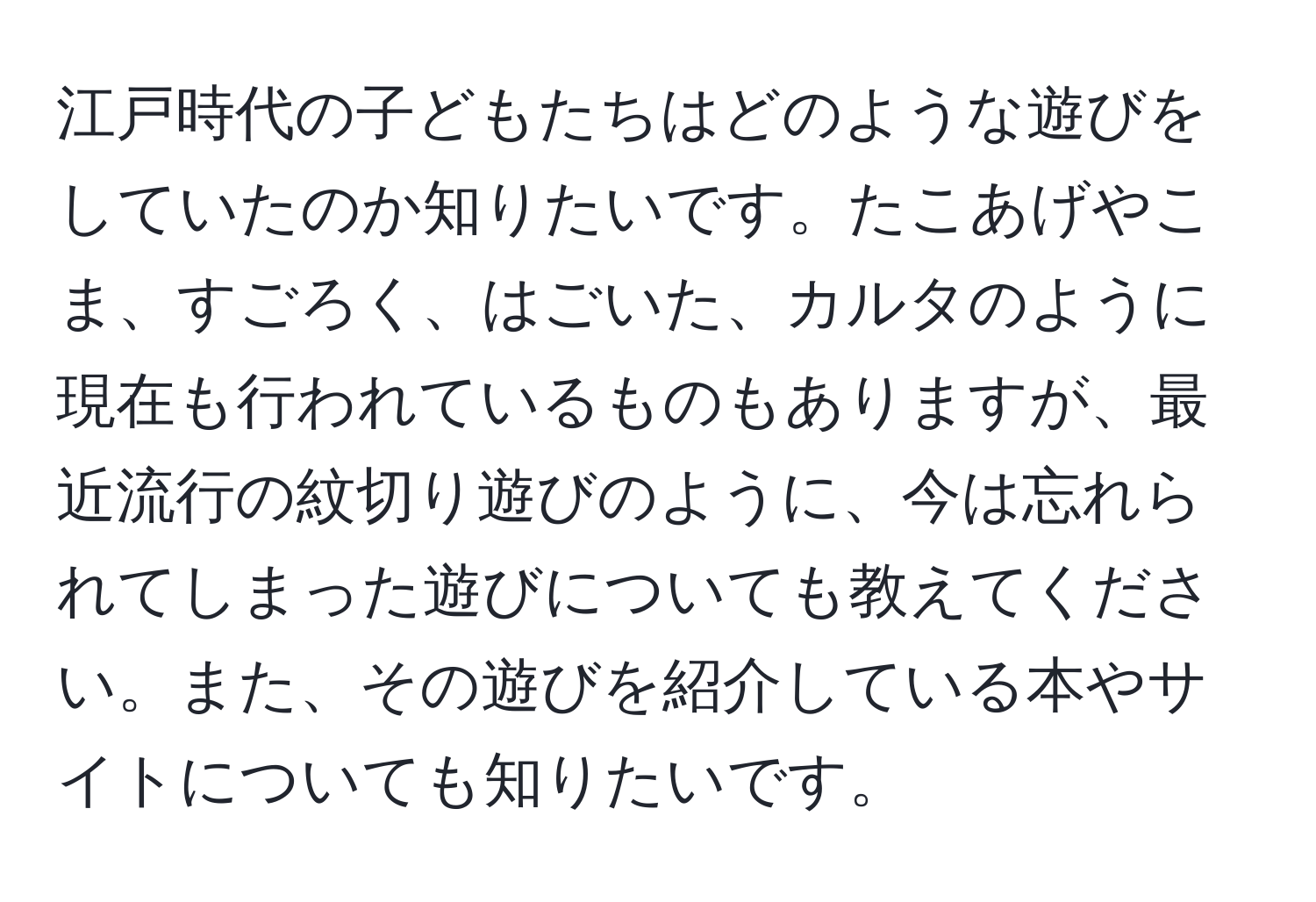 江戸時代の子どもたちはどのような遊びをしていたのか知りたいです。たこあげやこま、すごろく、はごいた、カルタのように現在も行われているものもありますが、最近流行の紋切り遊びのように、今は忘れられてしまった遊びについても教えてください。また、その遊びを紹介している本やサイトについても知りたいです。