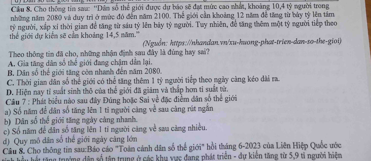 dy Dan s0 the giờr tang
Câu 8. Cho thông tin sau: “Dân số thế giới được dự báo sẽ đạt mức cao nhất, khoảng 10,4 tỷ người trong
những năm 2080 và duy trì ở mức đó đến năm 2100. Thế giới cần khoảng 12 năm để tăng từ bảy tỷ lên tám
tỷ người, xấp xỉ thời gian để tăng từ sáu tỷ lên bảy tỷ người. Tuy nhiên, để tăng thêm một tỷ người tiếp theo
thế giới dự kiến sẽ cần khoảng 14,5 năm.”
(Nguồn: https://nhandan.vn/xu-huong-phat-trien-dan-so-the-gioi)
Theo thông tin đã cho, những nhận định sau đây là đúng hay sai?
A. Gia tăng dân số thế giới đang chậm dần lại.
B. Dân số thế giới tăng còn nhanh đến năm 2080.
C. Thời gian dân số thế giới có thể tăng thêm 1 tỷ người tiếp theo ngày càng kéo dài ra.
D. Hiện nay tỉ suất sinh thô của thế giới đã giảm và thấp hơn tỉ suất tử.
Câu 7 : Phát biểu nào sau đây Đúng hoặc Sai về đặc điểm dân số thế giới
a) Số năm để dân số tăng lên 1 tỉ người càng về sau càng rút ngắn
b) Dân số thế giới tăng ngày càng nhanh.
c) Số năm để dân số tăng lên 1 tỉ người càng về sau càng nhiều.
d) Quy mô dân số thế giới ngày càng lớn
Câu 8. Cho thông tin sau:Báo cáo "Toàn cảnh dân số thế giới" hồi tháng 6-2023 của Liên Hiệp Quốc ước
hầu hết tăng trưởng dân số tập trung ở các khu vực đang phát triển - dự kiến tăng từ 5,9 tỉ người hiện