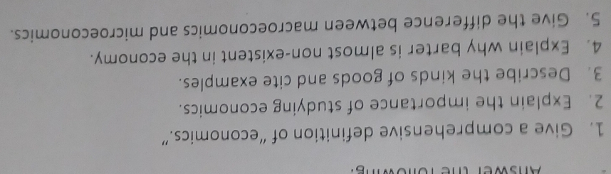 Give a comprehensive definition of “economics.” 
2. Explain the importance of studying economics. 
3. Describe the kinds of goods and cite examples. 
4. Explain why barter is almost non-existent in the economy. 
5. Give the difference between macroeconomics and microeconomics.