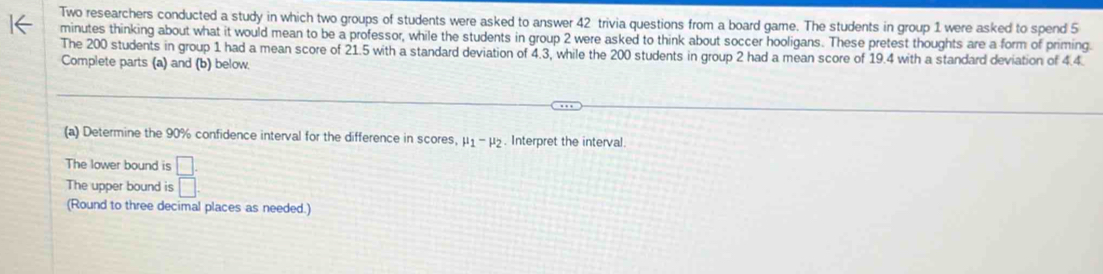 Two researchers conducted a study in which two groups of students were asked to answer 42 trivia questions from a board game. The students in group 1 were asked to spend 5
minutes thinking about what it would mean to be a professor, while the students in group 2 were asked to think about soccer hooligans. These pretest thoughts are a form of priming 
The 200 students in group 1 had a mean score of 21.5 with a standard deviation of 4.3, while the 200 students in group 2 had a mean score of 19.4 with a standard deviation of 4.4. 
Complete parts (a) and (b) below 
(a) Determine the 90% confidence interval for the difference in scores, mu _1-mu _2. Interpret the interval. 
The lower bound is  □ /□  
The upper bound is 
(Round to three decimal places as needed.)