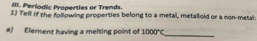 Periodic Properties or Trends. 
1) Tell if the following properties belong to a metal, metalloid or a non-metal: 
_ 
a) Element having a melting point of 1000°C