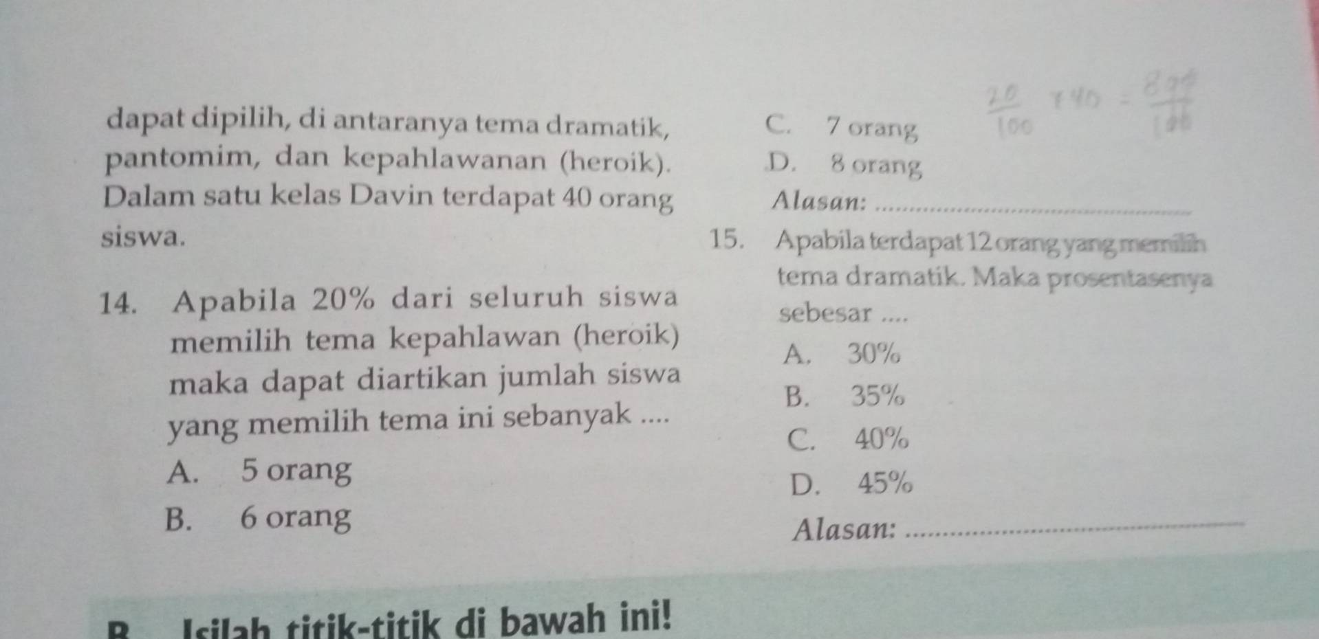 dapat dipilih, di antaranya tema dramatik, C. 7 orang
pantomim, dan kepahlawanan (heroik). D. 8 orang
Dalam satu kelas Davin terdapat 40 orang Alasan:_
siswa. 15. Apabila terdapat 12 orang yang memilih
tema dramatik. Maka prosentasenya
14. Apabila 20% dari seluruh siswa
sebesar ....
memilih tema kepahlawan (heroik)
A. 30%
maka dapat diartikan jumlah siswa
B. 35%
yang memilih tema ini sebanyak ....
C. 40%
A. 5 orang
D. 45%
B. 6 orang
Alasan:
_
B Isilah titik-titik di bawah ini!