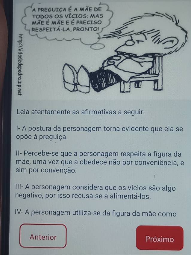 Leia atentamente as afırmativas a seguir: 
I- A postura da personagem torna evidente que ela se 
opõe à preguiça. 
Il- Percebe-se que a personagem respeita a figura da 
mãe, uma vez que a obedece não por conveniência, e 
sim por convenção. 
III- A personagem considera que os vícios são algo 
negativo, por isso recusa-se a alimentá-los. 
IV- A personagem utiliza-se da figura da mãe como 
Anterior Próximo