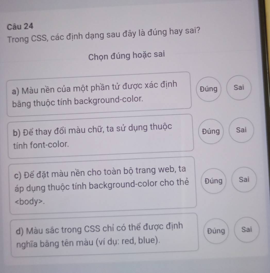 Trong CSS, các định dạng sau đây là đúng hay sai? 
Chọn đúng hoặc sai 
a) Màu nền của một phần tử được xác định Đúng Sai 
bằng thuộc tính background-color. 
b) Để thay đổi màu chữ, ta sử dụng thuộc Sai 
Đúng 
tính font-color. 
c) Để đặt màu nền cho toàn bộ trang web, ta 
áp dụng thuộc tính background-color cho thẻ Đúng Sai. 
d) Màu sắc trong CSS chỉ có thể được định Đúng Sai 
nghĩa bằng tên màu (ví dụ: red, blue).