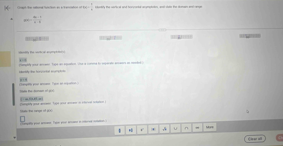 Graph the rational function as a translation of f(x)= 1/x  ldentify the vertical and horizontal asymptotes, and state the domain and range
g(x)= (4x-1)/x-6 
'' ''5 
Identify the vertical asymptote(s)
x=6
(Simplify your answer. Type an equation. Use a comma to separate answers as needed.) 
Identify the horizontal asymptote
y=4
(Simplify your answer. Type an equation.) 
State the domain of g(x)
(-∈fty ,6)∪ (6,∈fty )
(Simplify your answer. Type your answer in interval notation.) 
State the range of g(x)
(Simplify your answer. Type your answer in interval notation.) 
18 □ □° | .| sqrt(□ ) J ∩ ∞ More 
Clear all