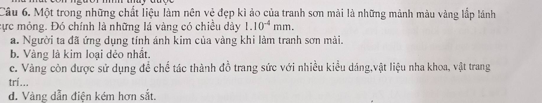 Một trong những chất liệu làm nên vẻ đẹp kì ảo của tranh sơn mài là những mảnh màu vàng lấp lánh
cực mỏng. Đó chính là những lá vàng có chiều dày 1.10^(-4)mm.
a. Người ta đã ứng dụng tính ánh kim của vàng khi làm tranh sơn mài.
b. Vàng là kim loại dẻo nhất.
c. Vàng còn được sử dụng để chế tác thành đồ trang sức với nhiều kiểu dáng,vật liệu nha khoa, vật trang
trí...
d. Vàng dẫn điện kém hơn sắt.