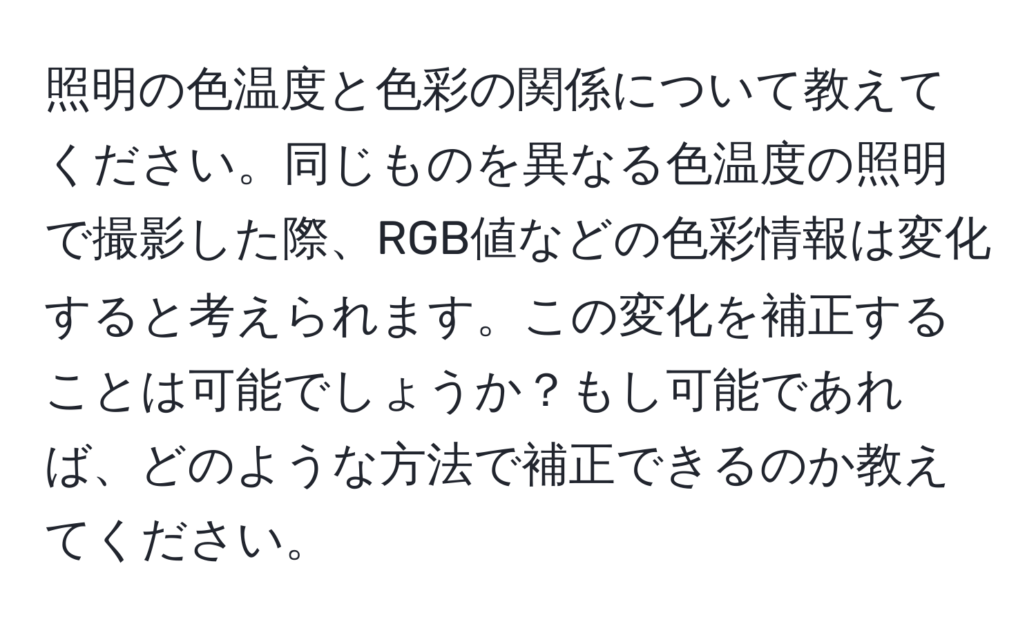 照明の色温度と色彩の関係について教えてください。同じものを異なる色温度の照明で撮影した際、RGB値などの色彩情報は変化すると考えられます。この変化を補正することは可能でしょうか？もし可能であれば、どのような方法で補正できるのか教えてください。