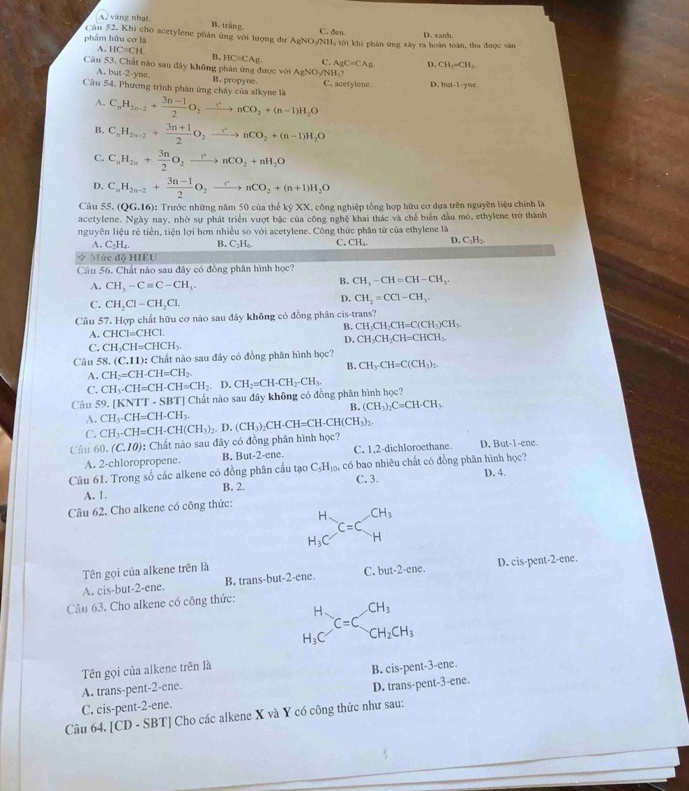 A, vàng nhạt. B. trắng. C. den.
phẩm hữu cơ là D. xanh.
Câu 52. Khi cho acetylene phản ứng với lượng dư AgNO-NH, tới khi phản ứng xây ra hoàn toàn, thu được sân
A. HCequiv CH. B. HC=CAg. C. AgC=CAg. D. CH_2=CH_2.
Câu 53. Chất nào sau đây không phản ứng được với AgNC sqrt(NH)_3
A. but-2-yne. B. propyne. C. acetylene. D. but-1-yne.
Câu 54, Phương trình phản ứng chấy của alkyne là
A. C_nH_2n-2+ (3n-1)/2 O_2xrightarrow rnCO_2+(n-1)H_2O
B. C_nH_2n-2+ (3n+1)/2 O_2xrightarrow I''nCO_2+(n-1)H_2O
C. C_nH_2n+ 3n/2 O_2xrightarrow rnCO_2+nH_2O
D. C_nH_2n-2+ (3n-1)/2 O_2xrightarrow rnCO_2+(n+1)H_2O
Câu 55.(QG.16) 0: Trước những năm 50 của thế kỷ XX, công nghiệp tổng hợp hữu cơ dựa trên nguyên liệu chính là
acetylene. Ngày nay, nhờ sự phát triển vượt bậc của công nghệ khai thác và chế biển đầu mỏ, ethylene trở thành
nguyên liệu rẻ tiền, tiện lợi hơn nhiều so với acetylene. Công thức phân tử của ethylene là
A. C_2H_4. B. C_2H_6. C. CH_4.
D. C_2H_2.
* Mức độ HIEU
Câu 56. Chất nào sau đây có đồng phân hình học?
A. CH_3-Cequiv C-CH_3.
B. CH_3-CH=CH-CH_3.
C. CH_2Cl-CH_2Cl.
D. CH_2=CCl-CH_3.
Câu 57. Hợp chất hữu cơ nào sau đây không có đồng phân cis-trans?
B. CH_3CH_2CH=C(CH_3)CH_3.
A. CHCl=CHCl.
D. CH_3CH_2CH=CHCH_3.
C. CH_3CH=CHCH_3.
Câu 58.(C.11) 0: Chất nào sau đây có đồng phân hình học?
A. CH_2=CH-CH=CH_2. B. CH_3-CH=C(CH_3)_2.
C. CH_3-CH=CH-CH=CH_2. D. CH_2=CH-CH_2-CH_3.
Câu 59. [ KNTT-SBT] ] Chất nào sau đây không có đồng phân hình học?
B. (CH_3)_2C=CH-CH_3
A. CH_3-CH=CH-CH_3.
C. CH_3-CH=CH-CH(CH_3). D. (CH_3)_2CH-CH=CH-CH(CH_3)_2.
Câu 60.(C.10) : Chất nào sau đây có đồng phân hình học?
A. 2-chloropropene. B. But-2-ene. C. 1,2-dichloroethane. D. But-1-ene.
Câu 61. Trong số các alkene có đồng phân cấu tạo C_5H_10, có bao nhiêu chất có đồng phân hình học?
B. 2. C. 3.
D. 4.
A. 1.
Câu 62. Cho alkene có công thức:
beginarrayr H H_3Cendarray C=C_H^((CH_3))
Tên gọi của alkene trên là
A. cis-but-2-ene. B. trans-but-2-ene. C. but-2-ene. D. cis-pent-2-ene.
Câu 63. Cho alkene có công thức:
beginarrayr H H_3Cendarray C=Cbeginarrayr CH_3 CH_2CH_3endarray
Tên gọi của alkene trên là
A. trans-pent-2-ene. B. cis-pent-3-ene.
C. cis-pent-2-ene. D. trans-pent-3-ene.
Câu 64. [CD - SBT] Cho các alkene X và Y có công thức như sau: