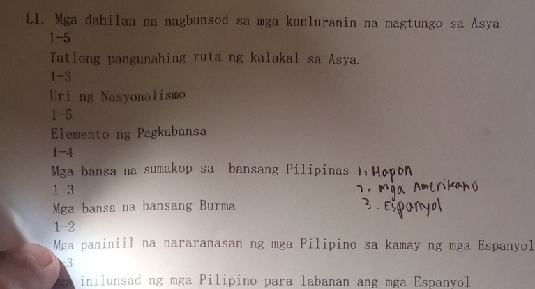 Ll. Mga dahilan na nagbunsod sa mga kanluranin na magtungo sa Asya 
1-5 
Tatlong pangunahing ruta ng kalakal sa Asya. 
1-3 
Uri ng Nasyonalismo 
1-5 
Elemento ng Pagkabansa 
1 -4
Mga bansa na sumakop sa bansang Pilipinas 
1 -3
Mga bansa na bansang Burma 
1 -2
Mga paniniil na nararanasan ng mga Pilipino sa kamay ng mga Espanyol
-3
a inilunsad ng mga Pilipino para labanan ang mga Espanyol