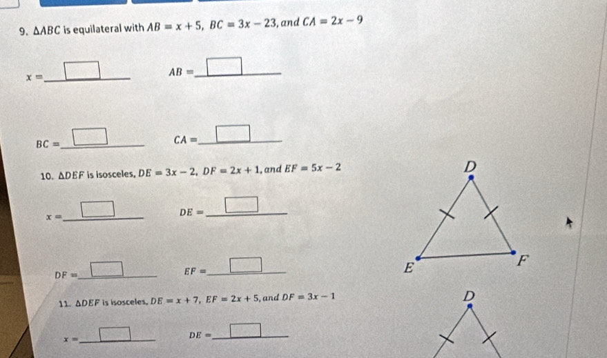 △ ABC is equilateral with AB=x+5, BC=3x-23 , and CA=2x-9
x= _ □ AB=_ □ 
BC=_ □  _ CA=_ □ 
10. △ DEF is isosceles, DE=3x-2, DF=2x+1 , and EF=5x-2
x= _ □  _ DE=_ □ 
DF=_ □  _ EF=_ □ 
11. △ DEF is isosceles. DE=x+7, EF=2x+5 , and DF=3x-1
D
x=_ □  _ DE=_ □ 