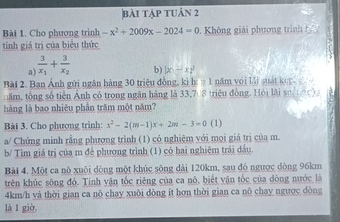 bài tập tuần 2 
Bài 1. Cho phương trình -x^2+2009x-2024=0 Không giải phương trình b 
tính giá trị của biểu thức 
a) frac 3x_1+frac 3x_2
b) |x_1-x_2|
Bài 2. Ban Ánh gửi ngân hàng 30 triệu đồng, kì h 1 năm với lãi suất kếp. 2 
năm, tổng số tiền Ảnh có trong ngân hàng là 33,708 triệu đồng. Hỏi lãi suà n 
hàng là bao nhiêu phần trăm một năm? 
Bài 3. Cho phương trình: x^2-2(m-1)x+2m-3=0 (1) 
a/ Chứng minh rằng phương trình (1) có nghiệm với mọi giá trị của m. 
b/ Tìm giá trị của m đề phương trình (1) có hai nghiệm trái dầu. 
Bài 4. Một ca nộ xuôi dòng một khúc sông dài 120km, sau đó ngược dòng 96km
trên khúc sông đó. Tinh vận tốc riêng của ca nô, biết vận tốc của dòng nước là
4km/h và thời gian ca nô chay xuôi dòng ít hơn thời gian ca nô chay ngược dòng 
là 1 giò