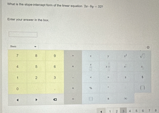 What is the slope-intercept form of the linear equation 2x-8y=32 2
Enter your answer in the box.
( 1 2 3 4 5 6 7 8