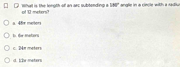 What is the length of an arc subtending a 180° angle in a circle with a radiu
of 12 meters?
a. 48π meters
b. 6π meters
c. 24π meters
d. 12π meters