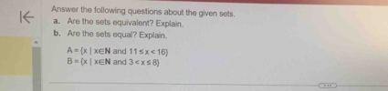 Answer the following questions about the given sets. 
a. Are the sets equivalent? Explain. 
b, Are the sets equal? Explain.
A= x|x∈ N and 11≤ x<16
B= x|x∈ N and 3