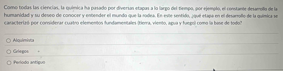 Como todas las ciencias, la química ha pasado por diversas etapas a lo largo del tiempo, por ejemplo, el constante desarrollo de la
humanidad y su deseo de conocer y entender el mundo que la rodea. En este sentido, ¿qué etapa en el desarrollo de la química se
caracterizó por considerar cuatro elementos fundamentales (tierra, viento, agua y fuego) como la base de todo?
Alquimista
Griegos
Periodo antiguo