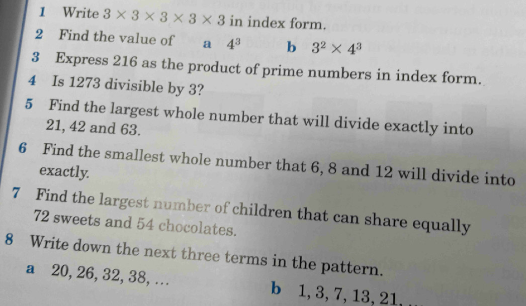 Write 3* 3* 3* 3* 3 in index form. 
2 Find the value of a 4^3 b 3^2* 4^3
3 Express 216 as the product of prime numbers in index form. 
4 Is 1273 divisible by 3? 
5 Find the largest whole number that will divide exactly into
21, 42 and 63. 
6 Find the smallest whole number that 6, 8 and 12 will divide into 
exactly. 
7 Find the largest number of children that can share equally
72 sweets and 54 chocolates. 
8 Write down the next three terms in the pattern. 
a⩽ 20, 26, 32, 38, …. b 1, 3, 7, 13, 21,