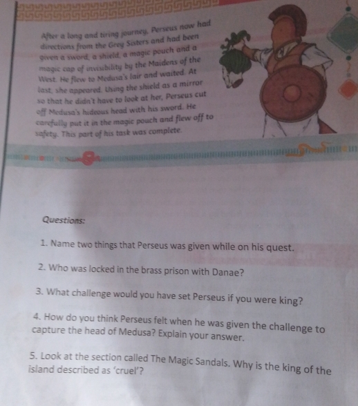 After a long and tiring journey, Perseus now had 
directions from the Grey Sisters and had been 
given a sword, a shield, a magic pouch and a 
magic cap of invisibility by the Maidens of the 
West. He flew to Medusa's lair and waited. At 
last, she appeared. Using the shield as a mirror 
so that he didn't have to look at her, Perseus cut 
off Medusa's hideous head with his sword. He 
carefully put it in the magic pouch and flew off to 
safety. This part of his task was complete. 
Questions: 
1. Name two things that Perseus was given while on his quest. 
2. Who was locked in the brass prison with Danae? 
3. What challenge would you have set Perseus if you were king? 
4. How do you think Perseus felt when he was given the challenge to 
capture the head of Medusa? Explain your answer. 
5. Look at the section called The Magic Sandals. Why is the king of the 
island described as ‘cruel’?