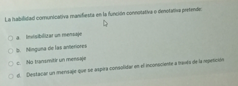 La habilidad comunicativa manifiesta en la función connotativa o denotativa pretende:
a. Invisibilizar un mensaje
b. Ninguna de las anteriores
c. No transmitir un mensaje
d. Destacar un mensaje que se aspira consolidar en el inconsciente a través de la repetición